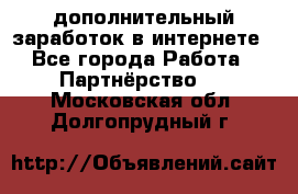  дополнительный заработок в интернете - Все города Работа » Партнёрство   . Московская обл.,Долгопрудный г.